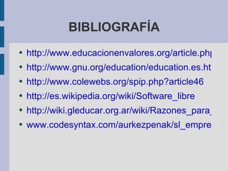 BIBLIOGRAFÍA http://www.educacionenvalores.org/article.php3?id_article=305 http://www.gnu.org/education/education.es.html http://www.colewebs.org/spip.php?article46 http://es.wikipedia.org/wiki/Software_libre http://wiki.gleducar.org.ar/wiki/Razones_para_usar_software_libre_en_educaci%C3%B3n www.codesyntax.com/aurkezpenak/sl_empresa.html 