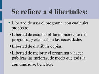 Se refiere a 4 libertades: Libertad de usar el programa, con cualquier propósito  Libertad de estudiar el funcionamiento del programa, y adaptarlo a las necesidades  L ibertad de distribuir copias. Libertad de mejorar el programa y hacer públicas las mejoras, de modo que toda la comunidad se beneficie.   