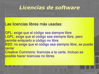 Licencias de software Las licencias libres más usadas: GPL: exige que el código sea siempre libre LGPL: exige que el código sea siempre libre, pero permite enlazarlo a código no libre BSD: no exige que el código sea siempre libre, se puede cerrar Creative Commons: licencias a la carta. Incluso es posible hacer licencias no libres 