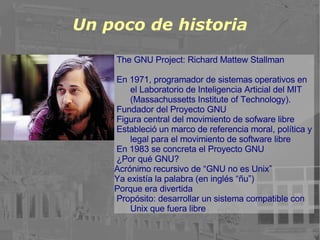 Un poco de historia The GNU Project: Richard Mattew Stallman En 1971, programador de sistemas operativos en el Laboratorio de Inteligencia Articial del MIT (Massachussetts Institute of Technology). Fundador del Proyecto GNU Figura central del movimiento de sofware libre Estableció un marco de referencia moral, política y legal para el movimiento de software libre En 1983 se concreta el Proyecto GNU ¿Por qué GNU? Acrónimo recursivo de “GNU no es Unix” Ya existía la palabra (en inglés “ñu”) Porque era divertida Propósito: desarrollar un sistema compatible con Unix que fuera libre 