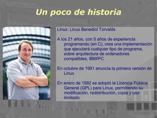 Un poco de historia Linux: Linus Benedict Torvalds A los 21 años, con 5 años de experiencia programando (en C), crea una implementación que ejecutará cualquier tipo de programa,  sobre arquitectura de ordenadores  compatibles, IBM/PC En octubre de 1991 anuncia la primera versión de Linux  En enero de 1992 se adoptó la Licencia Pública General (GPL) para Linux, permitiendo su modificación, redistribución, copia y uso ilimitado 