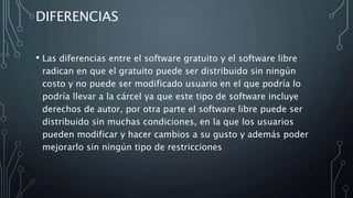 DIFERENCIAS
• Las diferencias entre el software gratuito y el software libre
radican en que el gratuito puede ser distribuido sin ningún
costo y no puede ser modificado usuario en el que podría lo
podría llevar a la cárcel ya que este tipo de software incluye
derechos de autor, por otra parte el software libre puede ser
distribuido sin muchas condiciones, en la que los usuarios
pueden modificar y hacer cambios a su gusto y además poder
mejorarlo sin ningún tipo de restricciones
 