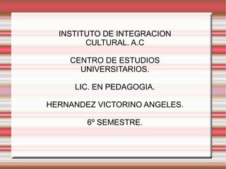 INSTITUTO DE INTEGRACION CULTURAL. A.C CENTRO DE ESTUDIOS UNIVERSITARIOS. LIC. EN PEDAGOGIA. HERNANDEZ VICTORINO ANGELES. 6º SEMESTRE. 