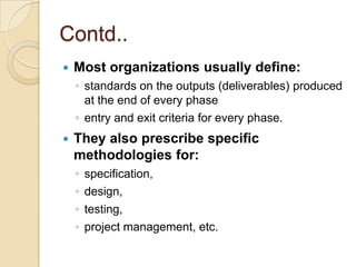 Contd..
   Most organizations usually define:
    ◦ standards on the outputs (deliverables) produced
      at the end of every phase
    ◦ entry and exit criteria for every phase.
   They also prescribe specific
    methodologies for:
    ◦   specification,
    ◦   design,
    ◦   testing,
    ◦   project management, etc.
 