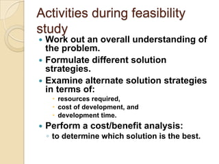 Activities during feasibility
study
 Work out an overall understanding of
  the problem.
 Formulate different solution
  strategies.
 Examine alternate solution strategies
  in terms of:
      resources required,
      cost of development, and
      development time.
   Perform a cost/benefit analysis:
    ◦ to determine which solution is the best.
 