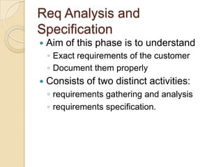 Req Analysis and
Specification
   Aim of this phase is to understand
    ◦ Exact requirements of the customer
    ◦ Document them properly
   Consists of two distinct activities:
    ◦ requirements gathering and analysis
    ◦ requirements specification.
 