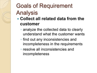 Goals of Requirement
Analysis
   Collect all related data from the
    customer
    ◦ analyze the collected data to clearly
      understand what the customer wants
    ◦ find out any inconsistencies and
      incompleteness in the requirements
    ◦ resolve all inconsistencies and
      incompleteness
 