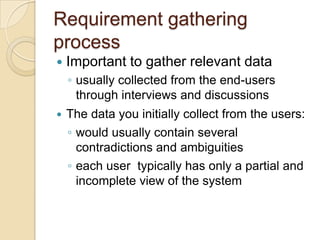 Requirement gathering
process
   Important to gather relevant data
    ◦ usually collected from the end-users
      through interviews and discussions
   The data you initially collect from the users:
    ◦ would usually contain several
      contradictions and ambiguities
    ◦ each user typically has only a partial and
      incomplete view of the system
 