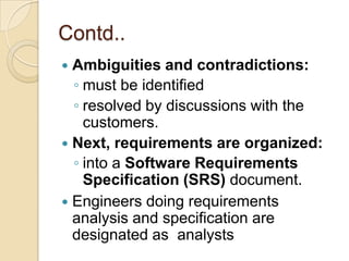 Contd..
 Ambiguities and contradictions:
  ◦ must be identified
  ◦ resolved by discussions with the
    customers.
 Next, requirements are organized:
  ◦ into a Software Requirements
    Specification (SRS) document.
 Engineers doing requirements
  analysis and specification are
  designated as analysts
 