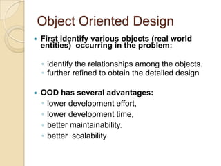 Object Oriented Design
   First identify various objects (real world
    entities) occurring in the problem:

    ◦ identify the relationships among the objects.
    ◦ further refined to obtain the detailed design

   OOD has several advantages:
    ◦ lower development effort,
    ◦ lower development time,
    ◦ better maintainability.
    ◦ better scalability
 