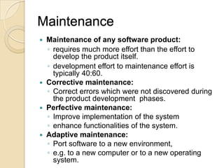 Maintenance
 Maintenance of any software product:
  ◦ requires much more effort than the effort to
    develop the product itself.
  ◦ development effort to maintenance effort is
    typically 40:60.
 Corrective maintenance:
  ◦ Correct errors which were not discovered during
    the product development phases.
 Perfective maintenance:
  ◦ Improve implementation of the system
  ◦ enhance functionalities of the system.
 Adaptive maintenance:
  ◦ Port software to a new environment,
  ◦ e.g. to a new computer or to a new operating
    system.
 