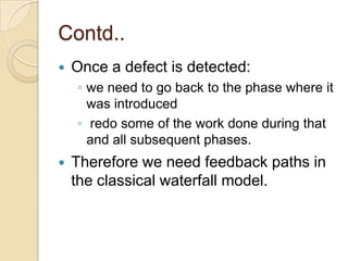 Contd..
   Once a defect is detected:
    ◦ we need to go back to the phase where it
      was introduced
    ◦ redo some of the work done during that
      and all subsequent phases.
   Therefore we need feedback paths in
    the classical waterfall model.
 