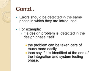 Contd..
   Errors should be detected in the same
    phase in which they are introduced.

   For example:
     ◦ if a design problem is detected in the
       design phase itself

         the problem can be taken care of
         much more easily
         than say if it is identified at the end of
         the integration and system testing
         phase.
 