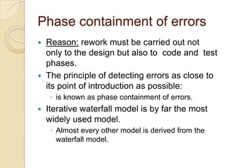 Phase containment of errors
 Reason: rework must be carried out not
  only to the design but also to code and test
  phases.
 The principle of detecting errors as close to
  its point of introduction as possible:
     ◦ is known as phase containment of errors.
   Iterative waterfall model is by far the most
    widely used model.
     ◦ Almost every other model is derived from the
       waterfall model.
 