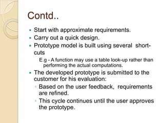 Contd..
   Start with approximate requirements.
   Carry out a quick design.
   Prototype model is built using several short-
    cuts
      E.g - A function may use a table look-up rather than
        performing the actual computations.
   The developed prototype is submitted to the
    customer for his evaluation:
    ◦ Based on the user feedback, requirements
      are refined.
    ◦ This cycle continues until the user approves
      the prototype.
 