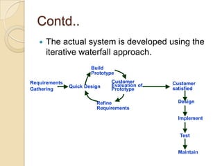 Contd..
      The actual system is developed using the
       iterative waterfall approach.
                       Build
                       Prototype
Requirements                   Customer        Customer
               Quick Design    Evaluation of
Gathering                      Prototype       satisfied

                         Refine                  Design
                         Requirements

                                                 Implement


                                                 Test


                                                 Maintain
 