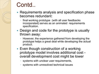 Contd..
   Requirements analysis and specification phase
    becomes redundant:
    ◦ final working prototype (with all user feedbacks
      incorporated) serves as an animated requirements
      specification.
   Design and code for the prototype is usually
    thrown away:
    ◦ However, the experience gathered from developing the
      prototype helps a great deal while developing the actual
      product.
   Even though construction of a working
    prototype model involves additional cost -
    overall development cost might be lower
    ◦ systems with unclear user requirements,
    ◦ systems with unresolved technical issues
 