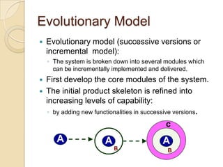 Evolutionary Model
   Evolutionary model (successive versions or
    incremental model):
    ◦ The system is broken down into several modules which
      can be incrementally implemented and delivered.
   First develop the core modules of the system.
   The initial product skeleton is refined into
    increasing levels of capability:
    ◦ by adding new functionalities in successive versions.

                                               c
       A                 A                    A
                             B                  B
 