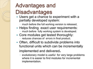 Advantages and
Disadvantages
   Users get a chance to experiment with a
    partially developed system:
    ◦ much before the full working version is released,
   Helps finding exact user requirements:
    ◦ much before fully working system is developed.
   Core modules get tested thoroughly:
    ◦ reduces chances of errors in final product.
   Often, difficult to subdivide problems into
    functional units which can be incrementally
    implemented and delivered.
    ◦ evolutionary model is useful for very large problems
      where it is easier to find modules for incremental
      implementation.
 