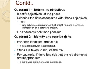 Contd..
Quadrant 1 – Determine objectives
 Identify objectives of the phase,
 Examine the risks associated with these objectives.
    ◦ Risk:
       any adverse circumstance that might hamper successful
        completion of a software project.
Find alternate solutions possible.
Quadrant 2 – Identify and resolve risks
   For each identified project risk
    ◦ a detailed analysis is carried out.
   Steps are taken to reduce the risk.
   For example, if there is a risk that the requirements
    are inappropriate:
    ◦ a prototype system may be developed.
 