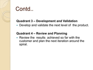 Contd..

Quadrant 3 – Development and Validation
 Develop and validate the next level of the product.


Quadrant 4 – Review and Planning
 Review the results achieved so far with the
  customer and plan the next iteration around the
  spiral.
 