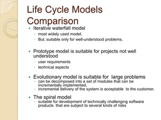 Life Cycle Models
Comparison
   Iterative waterfall model
    ◦ most widely used model.
    ◦ But, suitable only for well-understood problems.


   Prototype model is suitable for projects not well
    understood
    ◦ user requirements
    ◦ technical aspects

   Evolutionary model is suitable for large problems
    ◦ can be decomposed into a set of modules that can be
      incrementally implemented,
    ◦ incremental delivery of the system is acceptable to the customer.

   The spiral model
    ◦ suitable for development of technically challenging software
      products that are subject to several kinds of risks
 