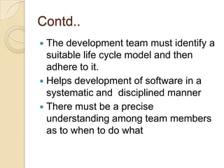 Contd..
 The development team must identify a
  suitable life cycle model and then
  adhere to it.
 Helps development of software in a
  systematic and disciplined manner
 There must be a precise
  understanding among team members
  as to when to do what
 