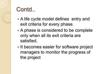 Contd..
 A life cycle model defines entry and
  exit criteria for every phase.
 A phase is considered to be complete
  only when all its exit criteria are
  satisfied.
 It becomes easier for software project
  managers to monitor the progress of
  the project
 