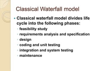Classical Waterfall model
   Classical waterfall model divides life
    cycle into the following phases:
    ◦   feasibility study
    ◦   requirements analysis and specification
    ◦   design
    ◦   coding and unit testing
    ◦   integration and system testing
    ◦   maintenance
 