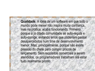 Qualidade . A idéia de um software em que todo o mundo pode mexer não inspira muita confiança, mas na prática, acaba funcionando. Primeiro, porque a já citada comunidade se auto-regula e auto-corrige, evitando erros que poderiam passar desapercebidos num time de desenvolvimento menor. Mas, principalmente, porque não existe pressão do chefe para cumprir prazos de lançamento. Sem requisitos comerciais a serem atendidos, os programadores trabalham até estar tudo realmente pronto.  