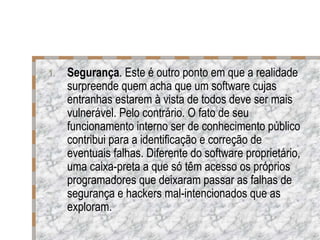 Segurança . Este é outro ponto em que a realidade surpreende quem acha que um software cujas entranhas estarem à vista de todos deve ser mais vulnerável. Pelo contrário. O fato de seu funcionamento interno ser de conhecimento público contribui para a identificação e correção de eventuais falhas. Diferente do software proprietário, uma caixa-preta a que só têm acesso os próprios programadores que deixaram passar as falhas de segurança e hackers mal-intencionados que as exploram. 