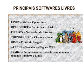PRINCIPAIS SOFTWARES LIVRES LINUX – Sistema Operacional OPENOFFICE – Pacote de escritório FIREFOX – Navegador de Internet THUNDERBIRD – Cliente de Email GIMP – Editor de Imagem APACHE – Servidor de Páginas WEB SAMBA – Permite montar redes de computadores rodando Windows e Linux 
