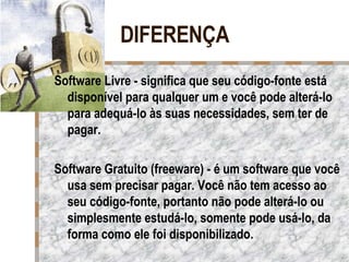 DIFERENÇA Software Livre - significa que seu código-fonte está disponível para qualquer um e você pode alterá-lo para adequá-lo às suas necessidades, sem ter de pagar.  Software Gratuito (freeware) - é um software que você usa sem precisar pagar. Você não tem acesso ao seu código-fonte, portanto não pode alterá-lo ou simplesmente estudá-lo, somente pode usá-lo, da forma como ele foi disponibilizado.  