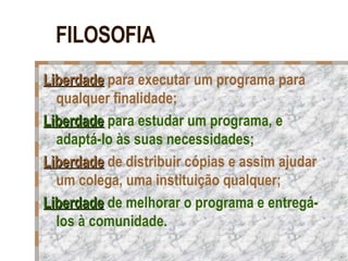 FILOSOFIA Liberdade  para executar um programa para qualquer finalidade; Liberdade  para estudar um programa, e adaptá-lo às suas necessidades; Liberdade  de distribuir cópias e assim ajudar um colega, uma instituição qualquer; Liberdade  de melhorar o programa e entregá-los à comunidade.  