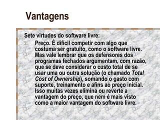 Vantagens Sete virtudes do software livre: Preço. É difícil competir com algo que costuma ser gratuito, como o software livre. Mas vale lembrar que os defensores dos programas fechados argumentam, com razão, que se deve considerar o custo total de se usar uma ou outra solução (o chamado  Total Cost of Ownership ), somando o gasto com suporte, treinamento e afins ao preço inicial. Isso muitas vezes elimina ou reverte a vantagem do preço, que nem é mais visto como a maior vantagem do software livre.  