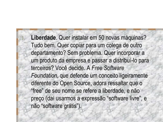 Liberdade . Quer instalar em 50 novas máquinas? Tudo bem. Quer copiar para um colega de outro departamento? Sem problema. Quer incorporar a um produto da empresa e passar a distribuí-lo para terceiros? Você decide. A  Free Software Foundation , que defende um conceito ligeiramente diferente do Open Source, adora ressaltar que o “free” de seu nome se refere a liberdade, e não preço (daí usarmos a expressão “software livre”, e não “software grátis”). 
