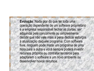 Evolução . Nada pior do que ter toda uma operação dependente de um software proprietário e a empresa responsável fechar as portas, ser adquirida pela concorrente ou simplesmente decidir que não vale mais a pena dedicar esforços à atualização daquele programa. Com software livre, ninguém pode matar um programa de uma hora para a outra e você sempre poderá investir recursos próprios ou contratar terceiros para adaptarem o software a um novo ambiente ou desenvolver novos recursos. 