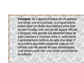 Variedade . Se o desenvolvimento de um software livre atinge uma encruzilhada, os programadores podem optar por dividir seus esforços entre duas ou mais versões. Isso sem dúvida alguma dificulta o processo, mas permite que diferentes linhas de ação coexistam e compitam entre si, estimulando o aprimoramento contínuo de cada uma delas. E se a maioria dos desenvolvedores optar por um caminho que não atende às suas necessidades, você sempre pode criar uma versão personalizada do software. 