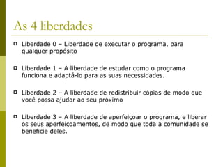 As 4 liberdades Liberdade 0 – Liberdade de executar o programa, para qualquer propósito Liberdade 1 – A liberdade de estudar como o programa funciona e adaptá-lo para as suas necessidades. Liberdade 2 – A liberdade de redistribuir cópias de modo que você possa ajudar ao seu próximo Liberdade 3 – A liberdade de aperfeiçoar o programa, e liberar os seus aperfeiçoamentos, de modo que toda a comunidade se beneficie deles. 