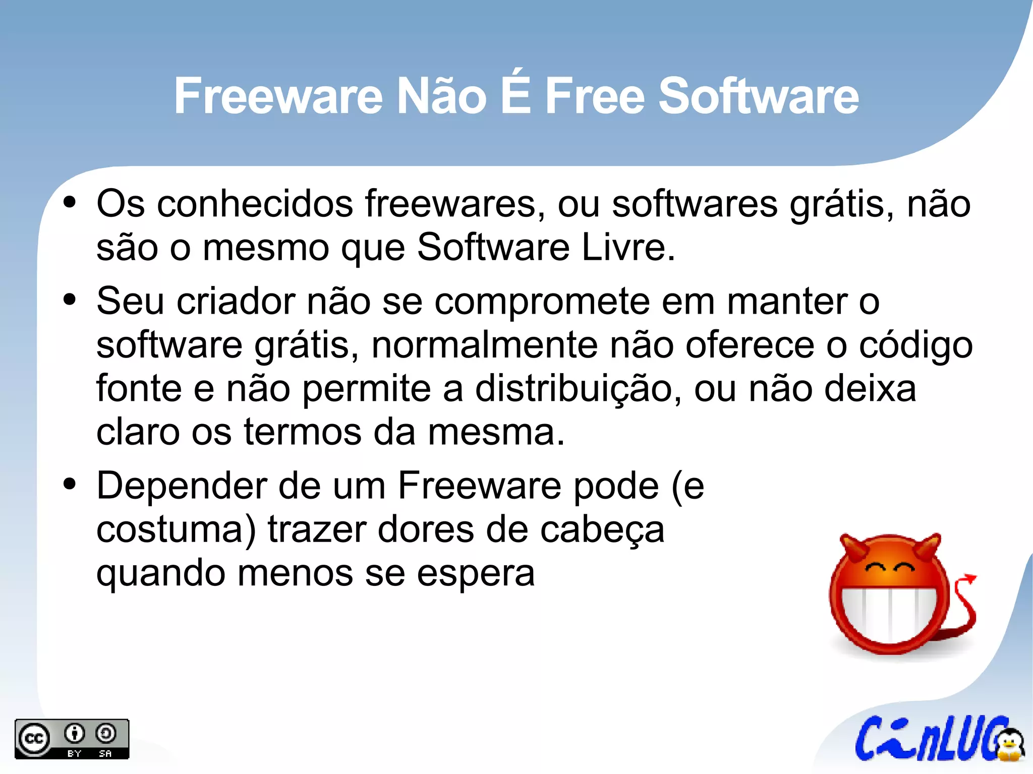 Freeware Não É Free Software Os conhecidos freewares, ou softwares grátis, não são o mesmo que Software Livre. Seu criador não se compromete em manter o software grátis, normalmente não oferece o código fonte e não permite a distribuição, ou não deixa claro os termos da mesma. Depender de um Freeware pode (e costuma) trazer dores de cabeça quando menos se espera 