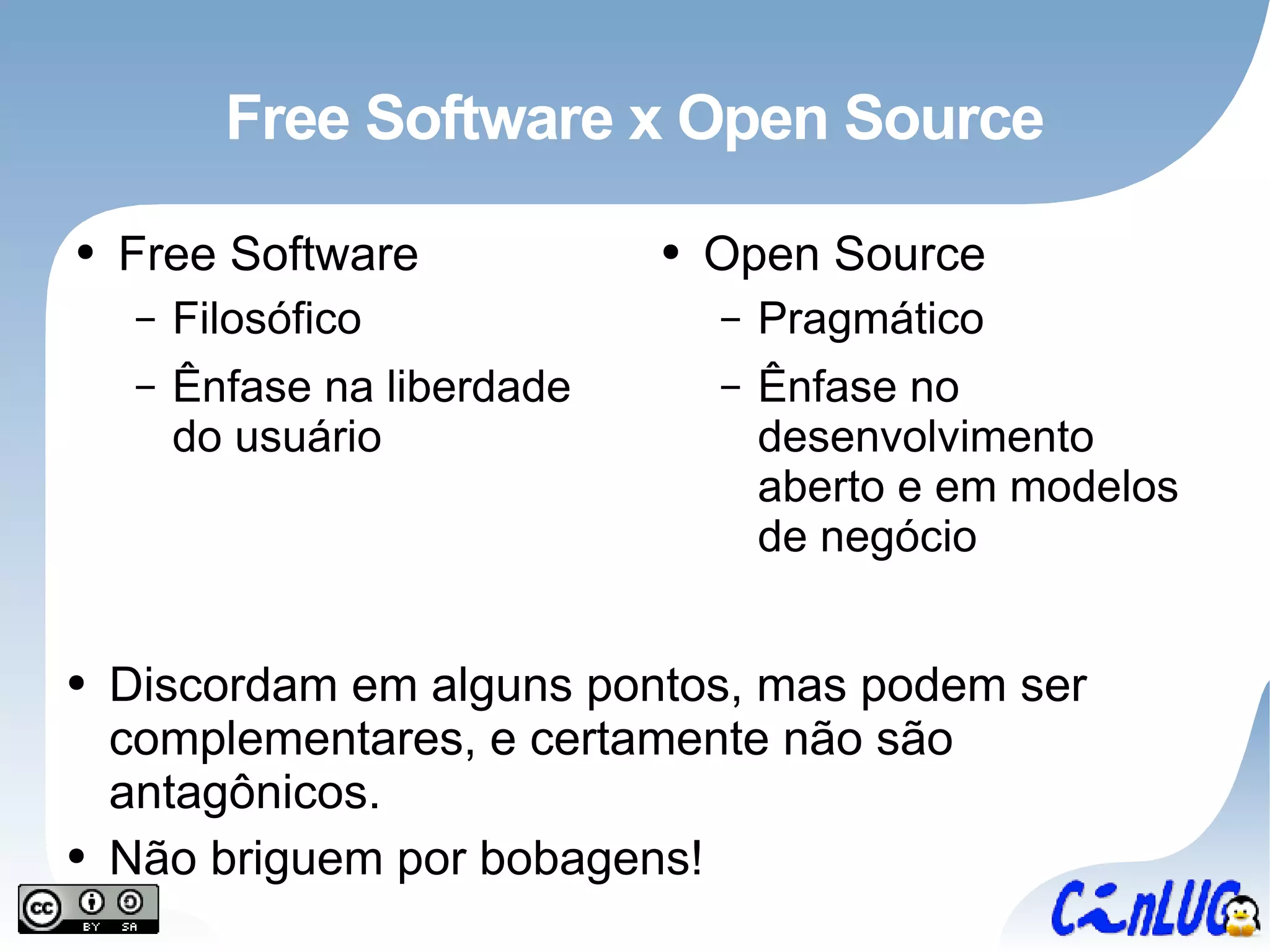 Free Software x Open Source Free Software Filosófico Ênfase na liberdade do usuário Open Source Pragmático Ênfase no desenvolvimento aberto e em modelos de negócio Discordam em alguns pontos, mas podem ser complementares, e certamente não são antagônicos. Não briguem por bobagens! 