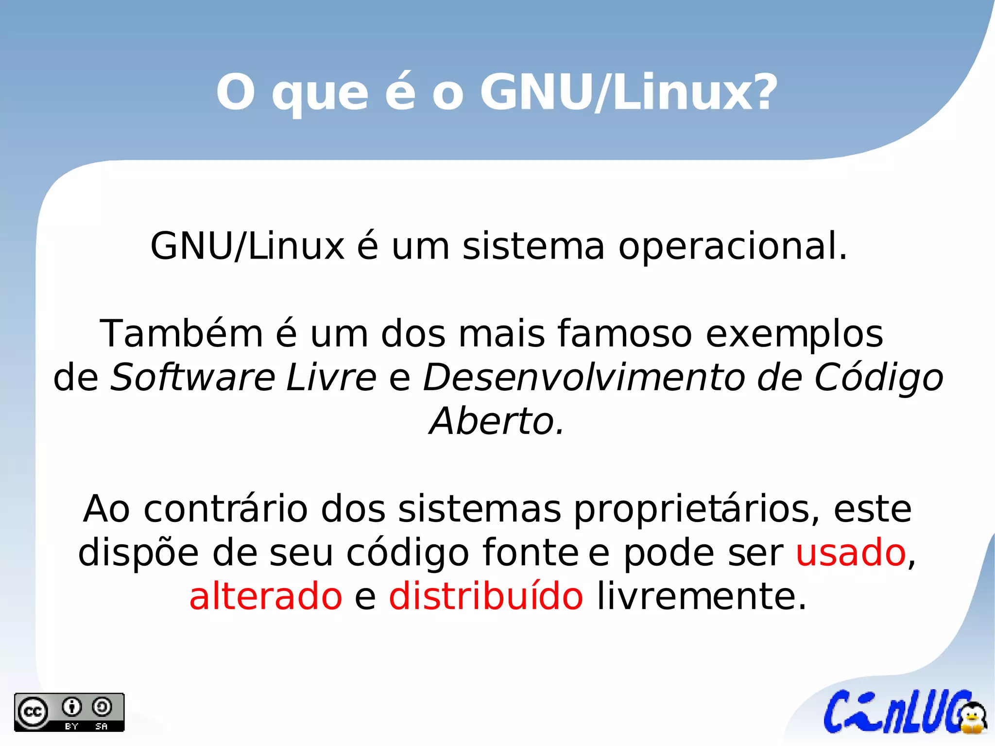 O que é o GNU/Linux? GNU/Linux é um sistema operacional. Também é um dos mais famoso exemplos  de   Software Livre  e  Desenvolvimento de Código Aberto. Ao contrário dos sistemas proprietários, este dispõe de seu código fonte e pode ser  usado ,  alterado  e  distribuído  livremente. 