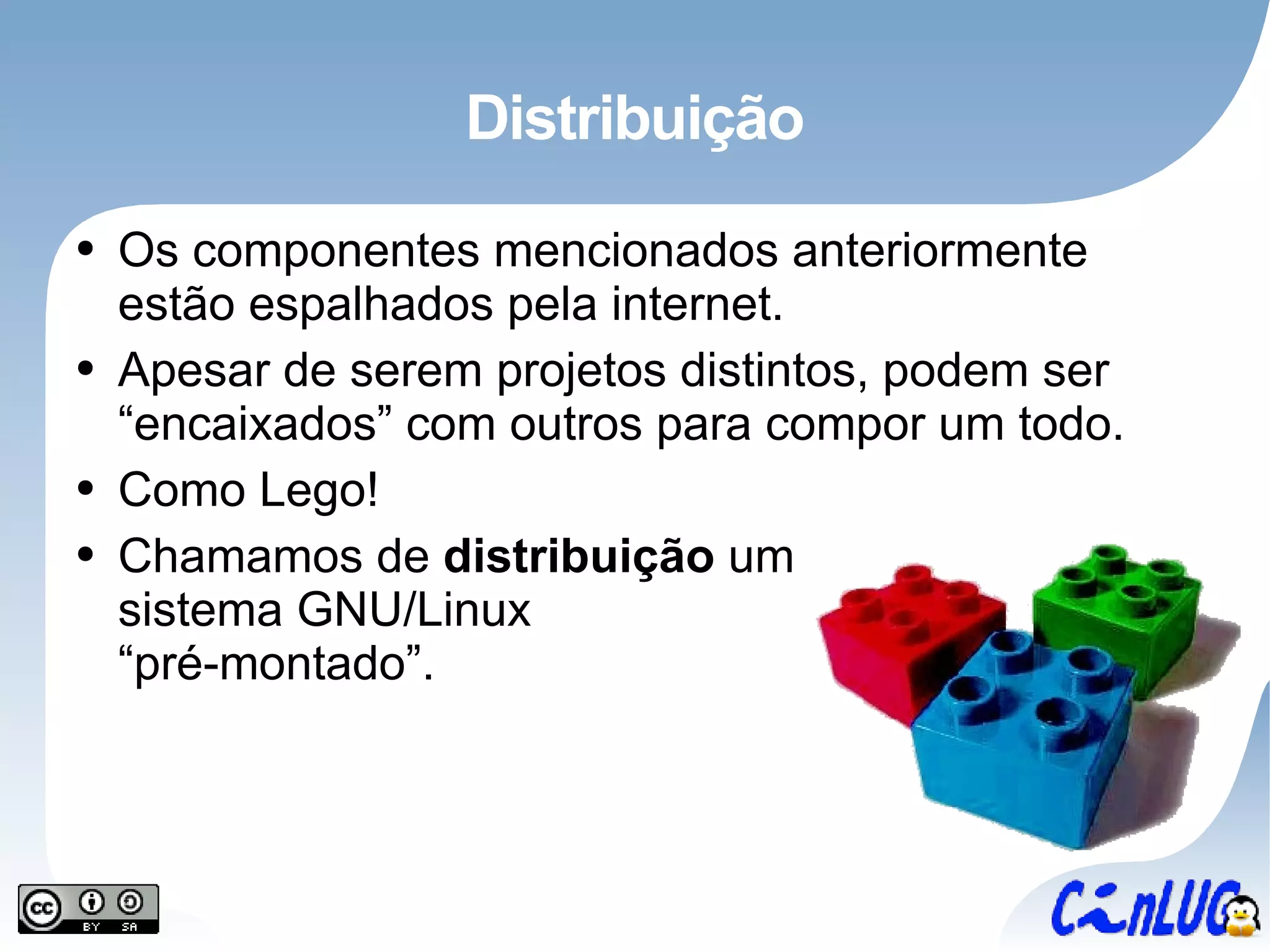 Distribuição Os componentes mencionados anteriormente estão espalhados pela internet. Apesar de serem projetos distintos, podem ser “encaixados” com outros para compor um todo. Como Lego! Chamamos de  distribuição  um sistema GNU/Linux “pré-montado”. 