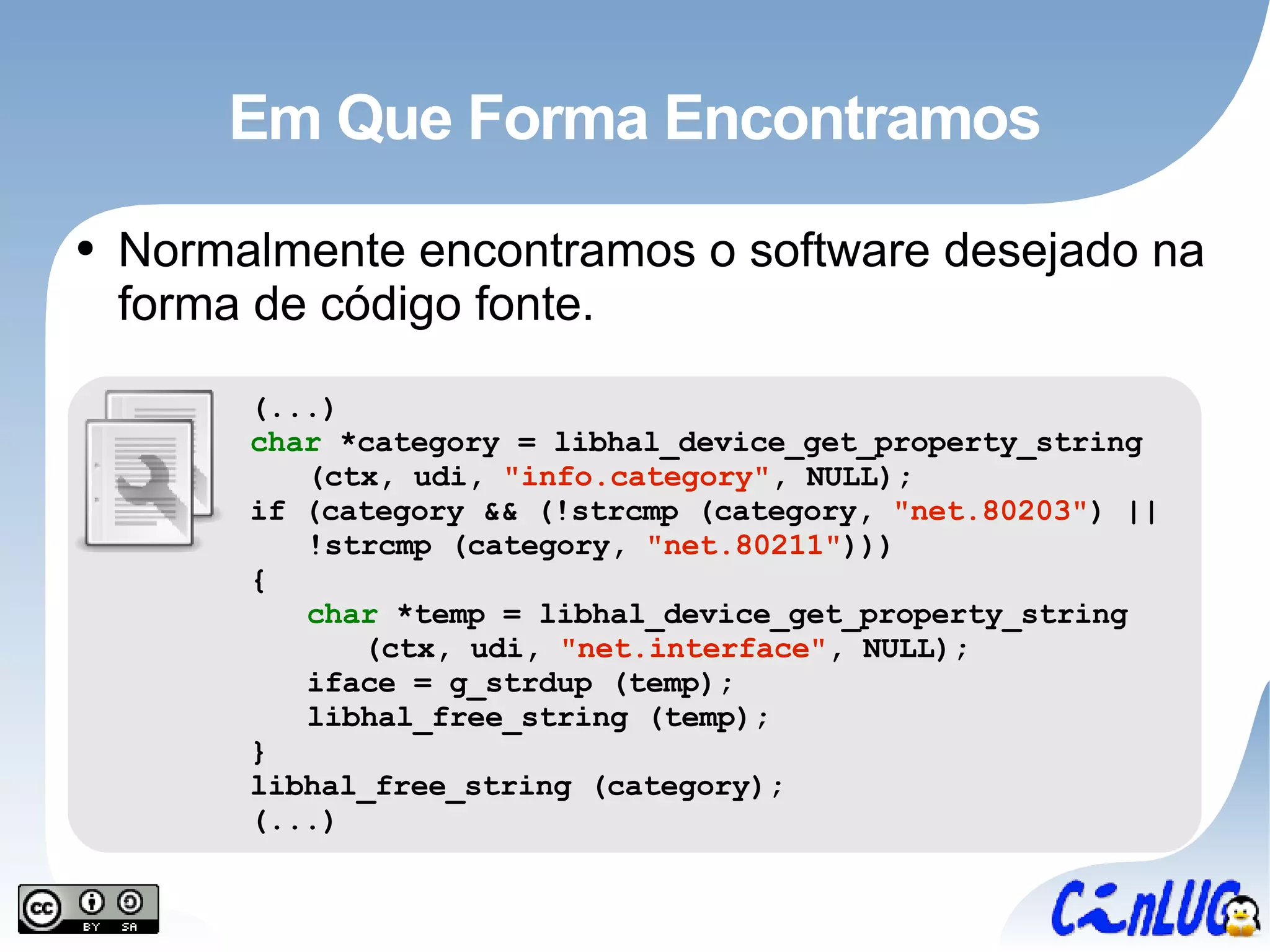 Em Que Forma Encontramos Normalmente encontramos o software desejado na forma de código fonte. (...) char  *category = libhal_device_get_property_string (ctx, udi,  &quot;info.category&quot; , NULL); if (category && (!strcmp (category,  &quot;net.80203&quot; ) || !strcmp (category,  &quot;net.80211&quot; ))) { char  *temp = libhal_device_get_property_string (ctx, udi,  &quot;net.interface&quot; , NULL); iface = g_strdup (temp); libhal_free_string (temp); } libhal_free_string (category); (...) 