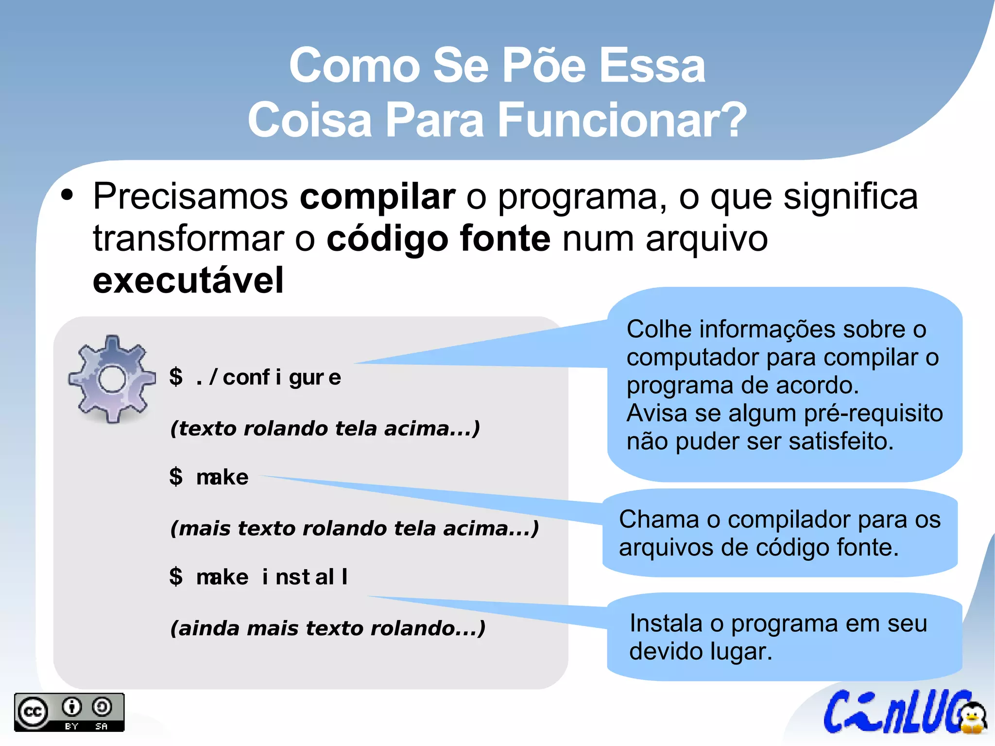 Como Se Põe Essa Coisa Para Funcionar? Precisamos  compilar  o programa, o que significa transformar o  código fonte  num arquivo  executável Colhe informações sobre o computador para compilar o programa de acordo. Avisa se algum pré-requisito não puder ser satisfeito. Chama o compilador para os arquivos de código fonte. Instala o programa em seu devido lugar. $ ./configure (texto rolando tela acima...) $ make (mais texto rolando tela acima...) $ make install (ainda mais texto rolando...) 