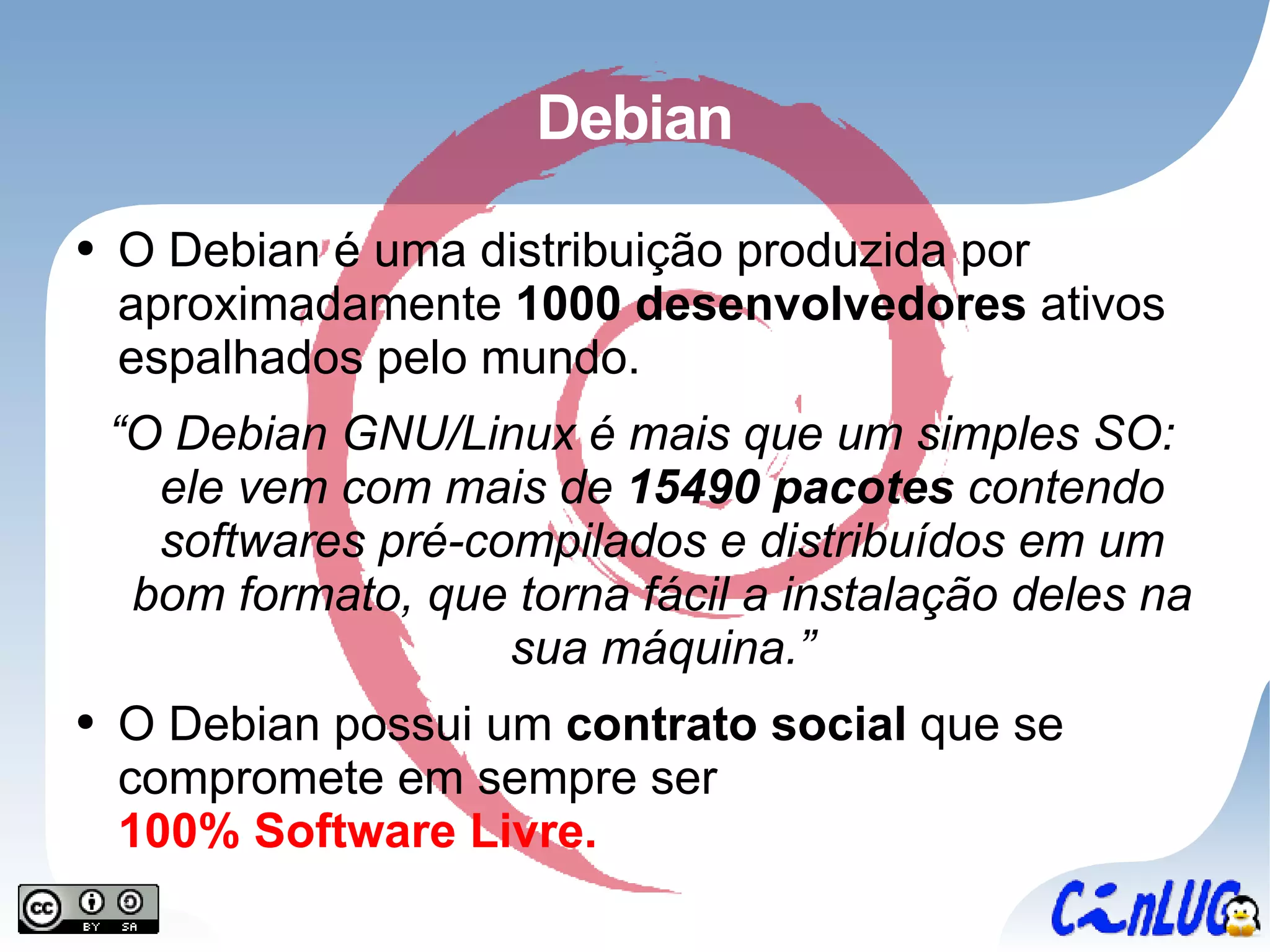 Debian O Debian é uma distribuição produzida por aproximadamente  1000 desenvolvedores  ativos espalhados pelo mundo. “ O Debian GNU/Linux é mais que um simples SO: ele vem com mais de  15490 pacotes  contendo softwares pré-compilados e distribuídos em um bom formato, que torna fácil a instalação deles na sua máquina.” O Debian possui um  contrato social  que se compromete em sempre ser 100% Software Livre. 
