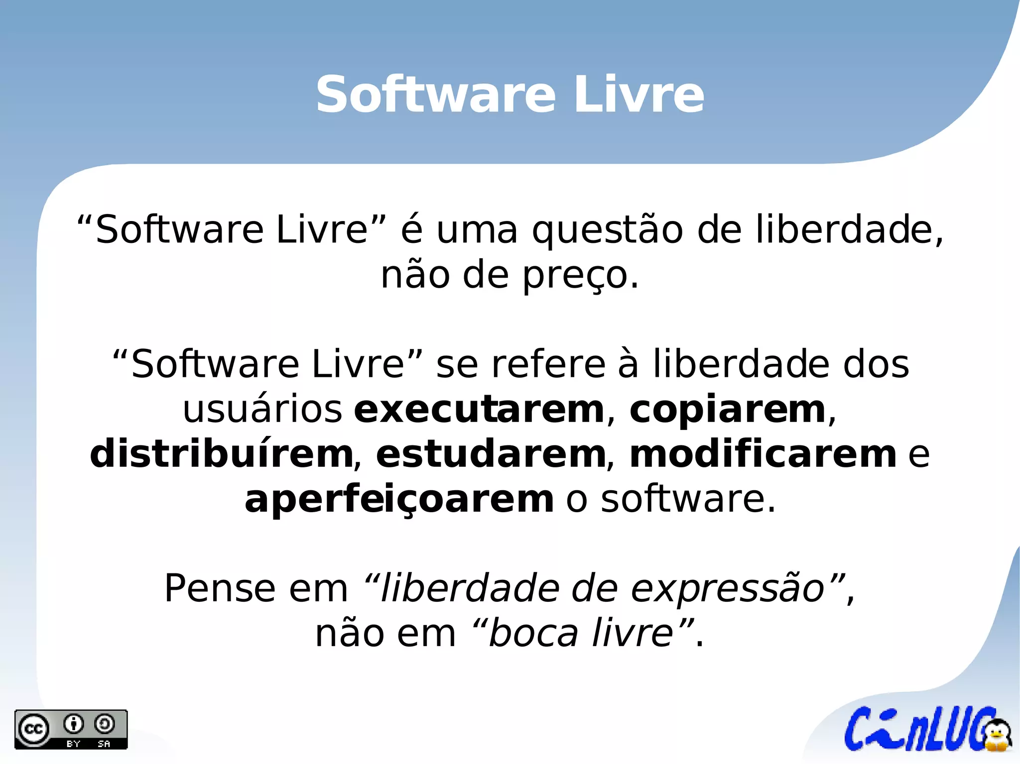 Software Livre “ Software Livre”  é uma questão de liberdade, não de preço. “ Software Livre”  se refere à liberdade dos usuários  executarem ,  copiarem ,  distribuírem ,  estudarem ,  modificarem  e  aperfeiçoarem  o software. Pense em  “liberdade de expressão” , não em  “boca livre” . 