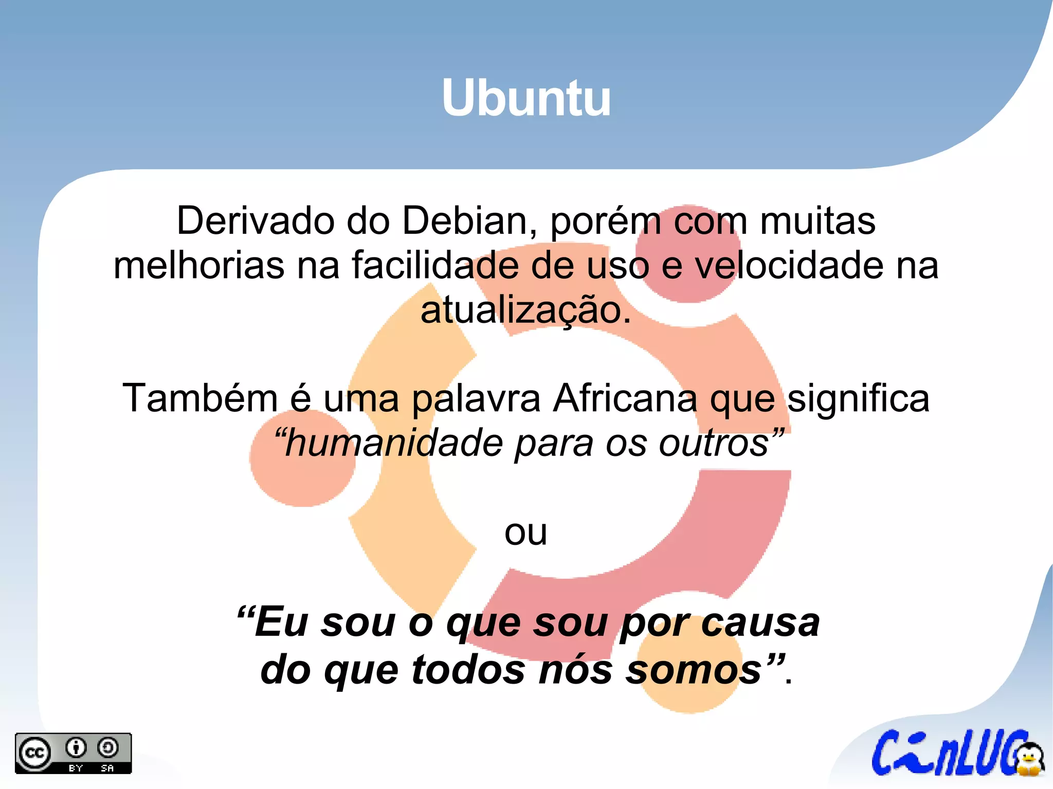 Ubuntu Derivado do Debian, porém com muitas melhorias na facilidade de uso e velocidade na atualização. Também é uma palavra Africana que significa  “humanidade para os outros” ou “ Eu sou o que sou por causa do que todos nós somos” . 