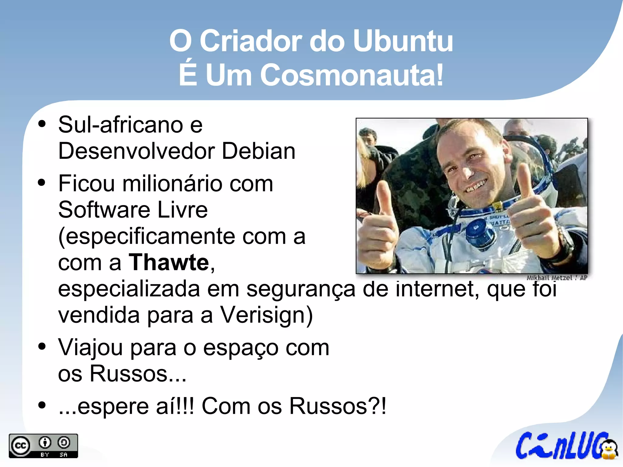 O Criador do Ubuntu É Um Cosmonauta! Sul-africano e Desenvolvedor Debian Ficou milionário com Software Livre (especificamente com a com a  Thawte , especializada em segurança de internet, que foi vendida para a Verisign) Viajou para o espaço com os Russos... ...espere aí!!! Com os Russos?! 