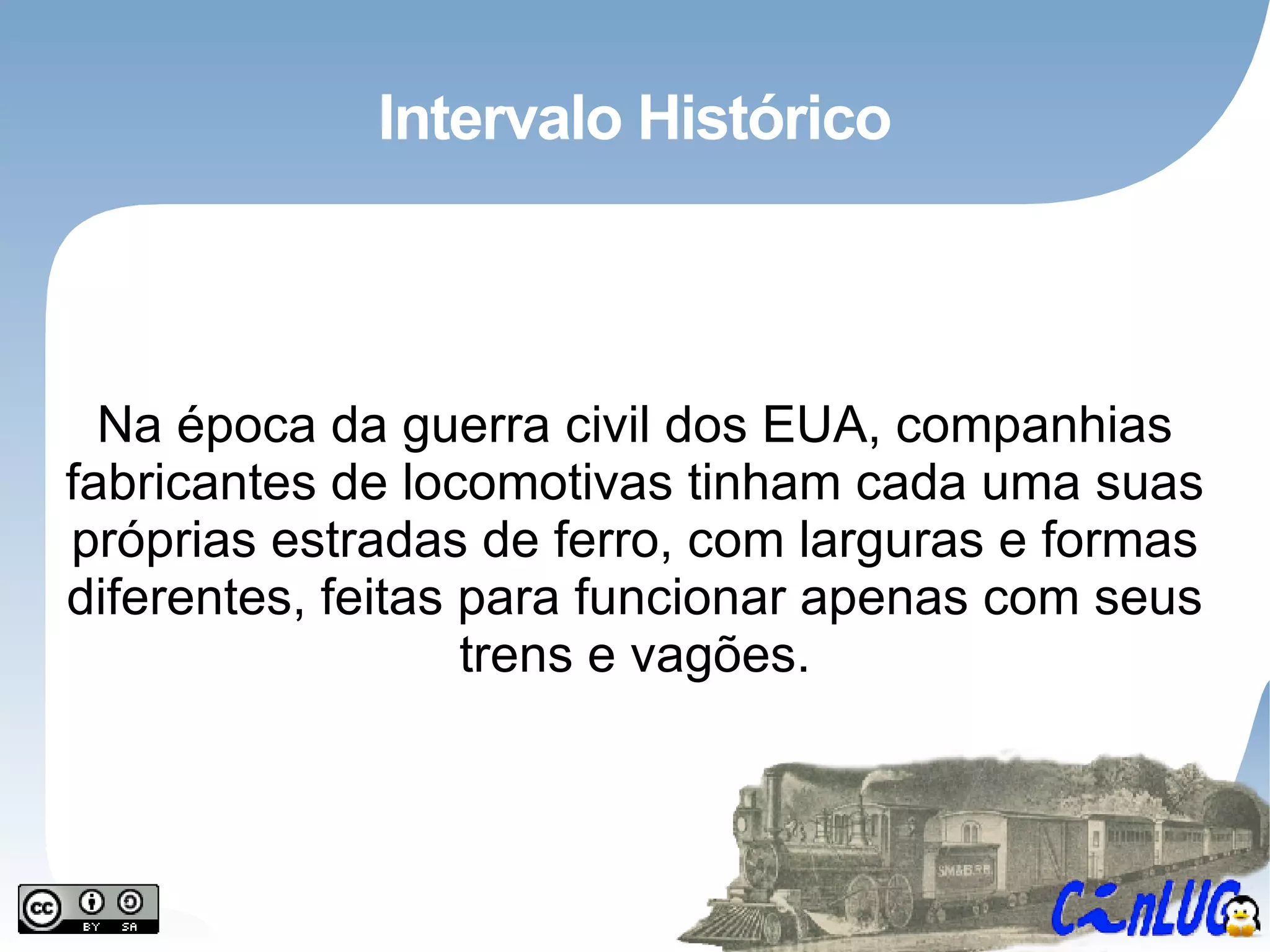 Intervalo Histórico Na época da guerra civil dos EUA, companhias fabricantes de locomotivas tinham cada uma suas próprias estradas de ferro, com larguras e formas diferentes, feitas para funcionar apenas com seus trens e vagões. 